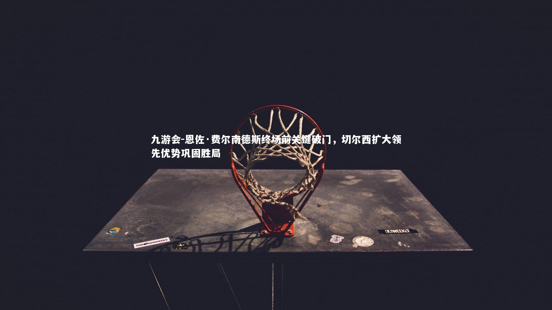 恩佐·费尔南德斯终场前关键破门，切尔西扩大领先优势巩固胜局