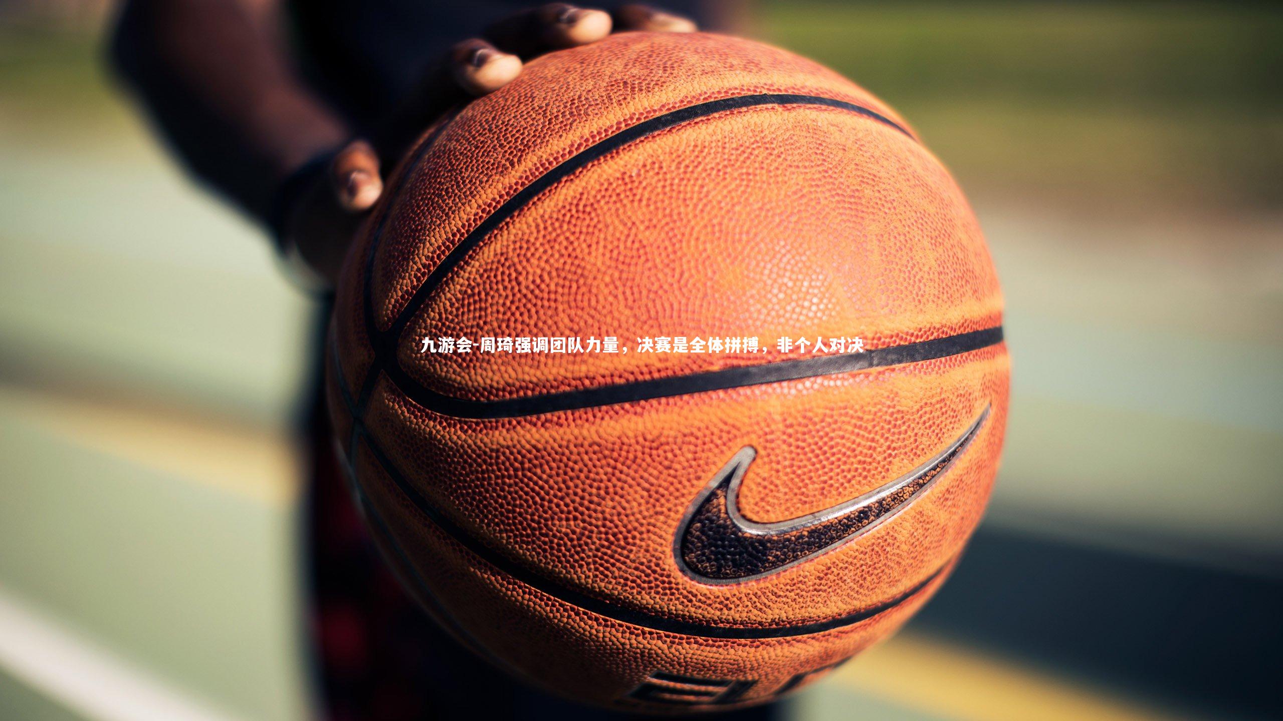 周琦强调团队力量，决赛是全体拼搏，非个人对决