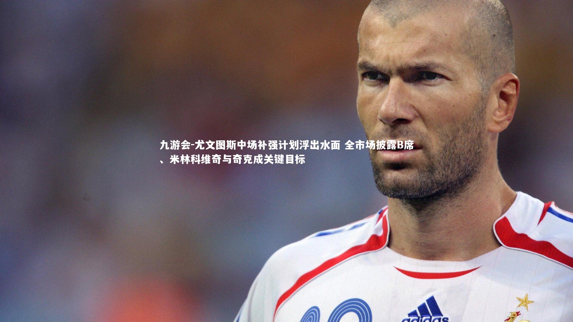 尤文图斯中场补强计划浮出水面 全市场披露B席、米林科维奇与奇克成关键目标